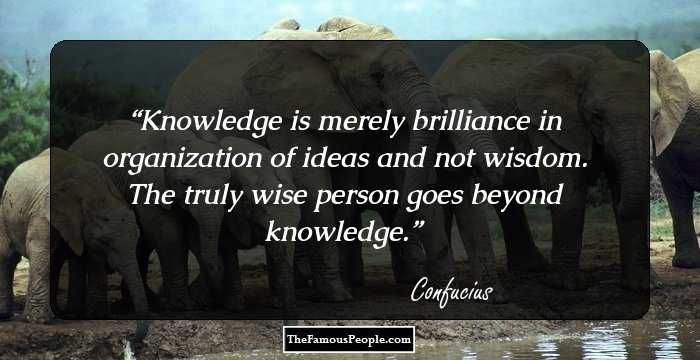 Knowledge is merely brilliance in organization of ideas and not wisdom. The truly wise person goes beyond knowledge.