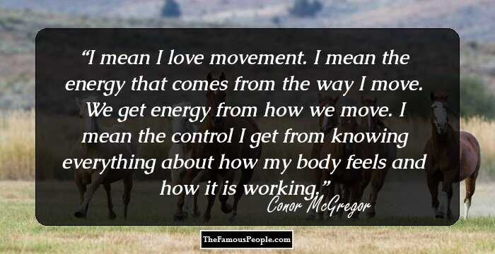 I mean I love movement. I mean the energy that comes from the way I move. We get energy from how we move. I mean the control I get from knowing everything about how my body feels and how it is working.