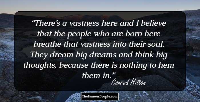 There’s a vastness here and I believe that the people who are born here breathe that vastness into their soul. They dream big dreams and think big thoughts, because there is nothing to hem them in.