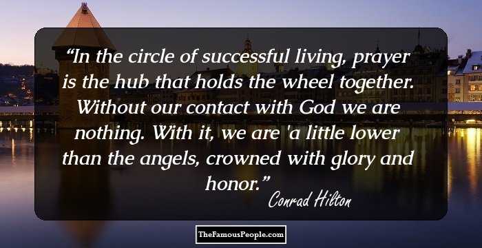 In the circle of successful living, prayer is the hub that holds the wheel together. Without our contact with God we are nothing. With it, we are 'a little lower than the angels, crowned with glory and honor.