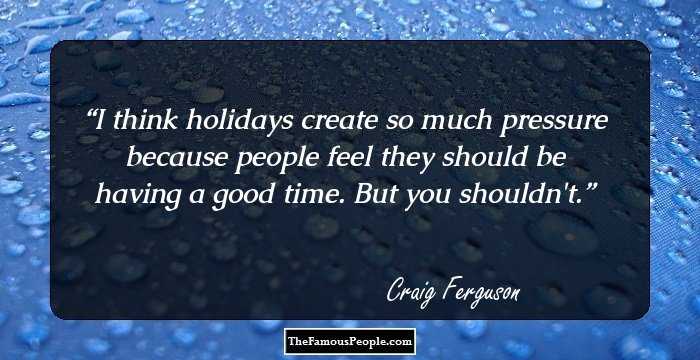 I think holidays create so much pressure because people feel they should be having a good time. But you shouldn't.