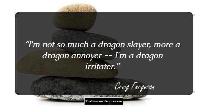 I'm not so much a dragon slayer, more a dragon annoyer -- I'm a dragon irritater.