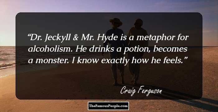 Dr. Jeckyll & Mr. Hyde is a metaphor for alcoholism. He drinks a potion, becomes a monster. I know exactly how he feels.