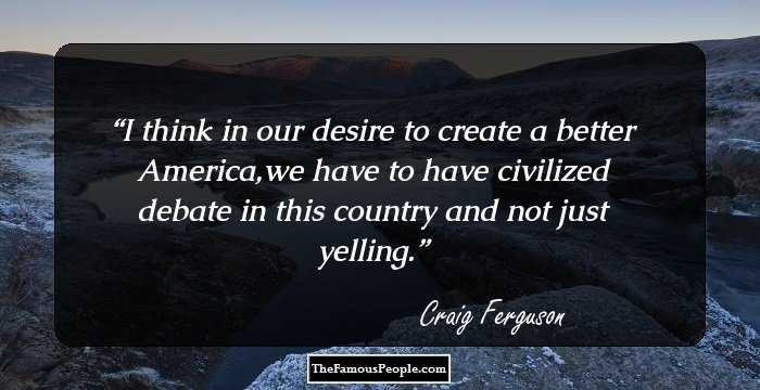 I think in our desire to create a better America,we have to have civilized debate in this country and not just yelling.
