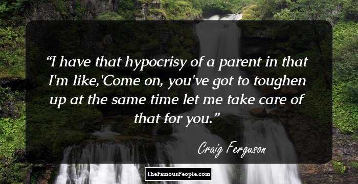 I have that hypocrisy of a parent in that I'm like,'Come on, you've got to toughen up at the same time let me take care of that for you.