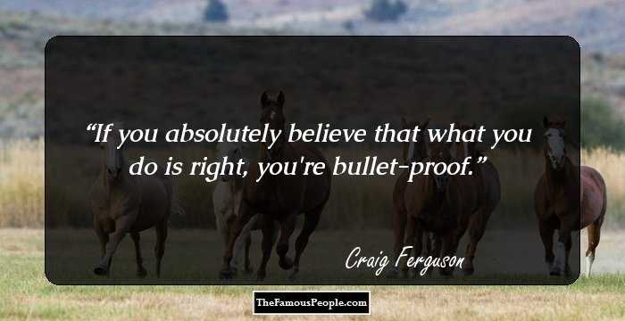 If you absolutely believe that what you do is right, you're bullet-proof.