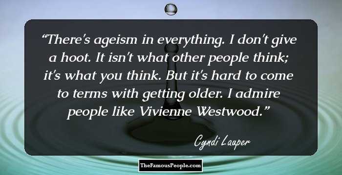 There's ageism in everything. I don't give a hoot. It isn't what other people think; it's what you think. But it's hard to come to terms with getting older. I admire people like Vivienne Westwood.