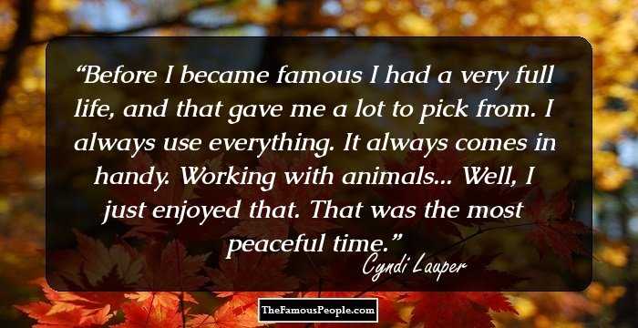 Before I became famous I had a very full life, and that gave me a lot to pick from. I always use everything. It always comes in handy. Working with animals... Well, I just enjoyed that. That was the most peaceful time.