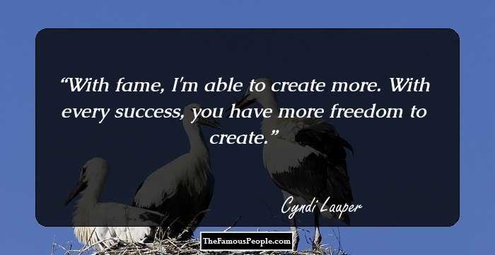 With fame, I'm able to create more. With every success, you have more freedom to create.