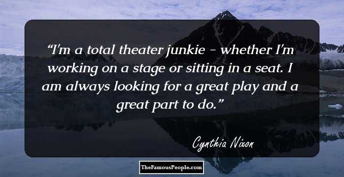 I'm a total theater junkie - whether I'm working on a stage or sitting in a seat. I am always looking for a great play and a great part to do.