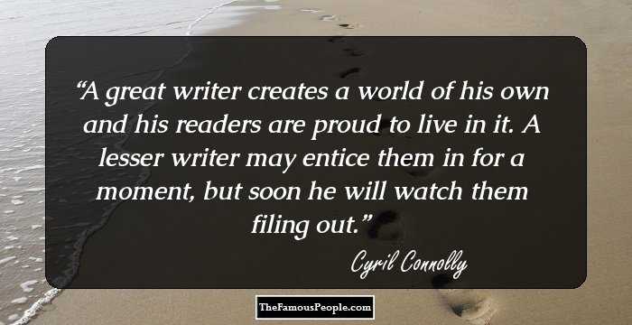 A great writer creates a world of his own and his readers are proud to live in it. A lesser writer may entice them in for a moment, but soon he will watch them filing out.