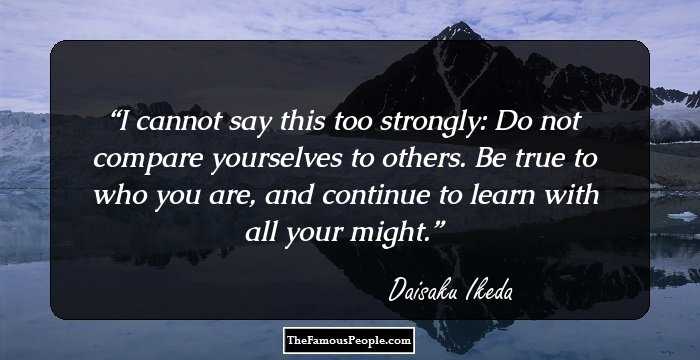 I cannot say this too strongly: Do not compare yourselves to others. Be true to who you are, and continue to learn with all your might.