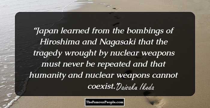 Japan learned from the bombings of Hiroshima and Nagasaki that the tragedy wrought by nuclear weapons must never be repeated and that humanity and nuclear weapons cannot coexist.
