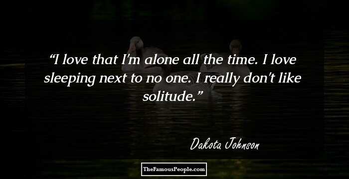I love that I'm alone all the time. I love sleeping next to no one. I really don't like solitude.
