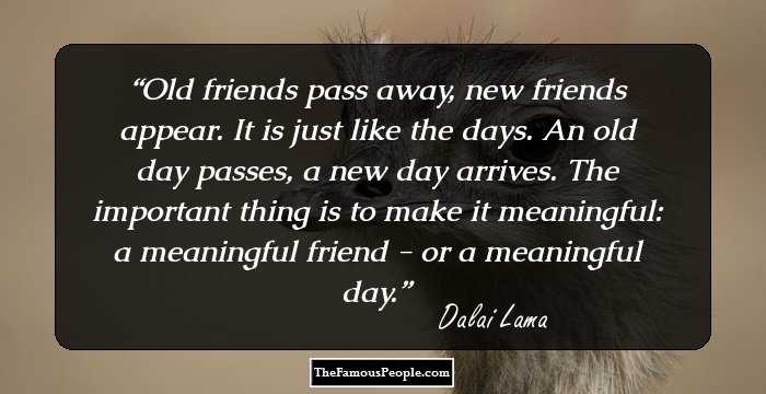 Old friends pass away, new friends appear. It is just like the days. An old day passes, a new day arrives. The important thing is to make it meaningful: a meaningful friend - or a meaningful day.