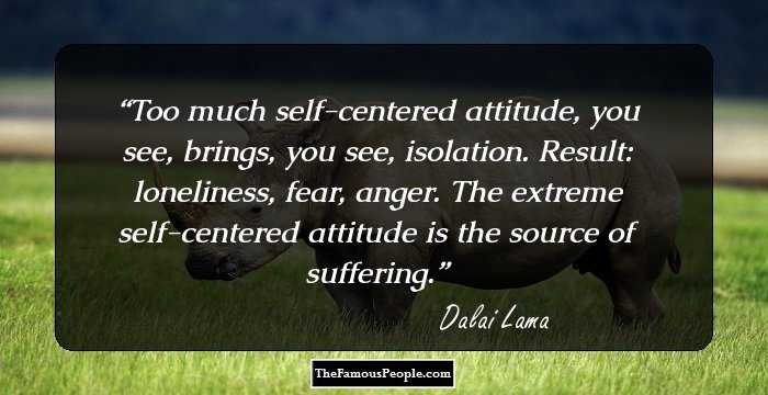 Too much self-centered attitude, you see, brings, you see, isolation. Result: loneliness, fear, anger. The extreme self-centered attitude is the source of suffering.
