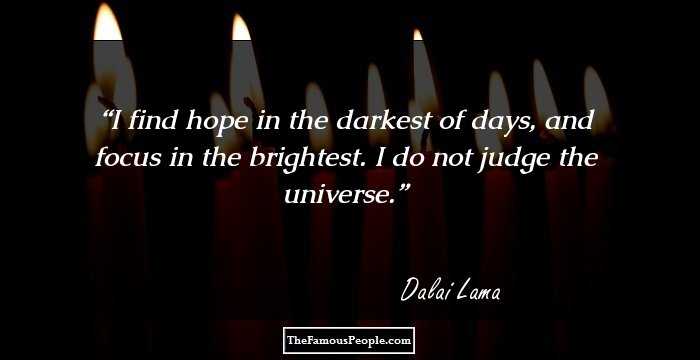 I find hope in the darkest of days, and focus in the brightest. I do not judge the universe.