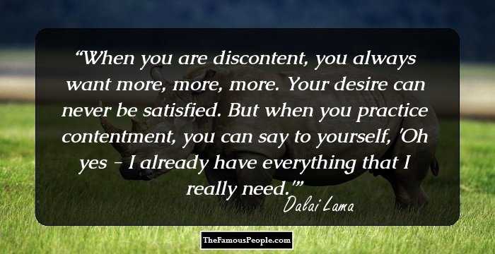 When you are discontent, you always want more, more, more. Your desire can never be satisfied. But when you practice contentment, you can say to yourself, 'Oh yes - I already have everything that I really need.'