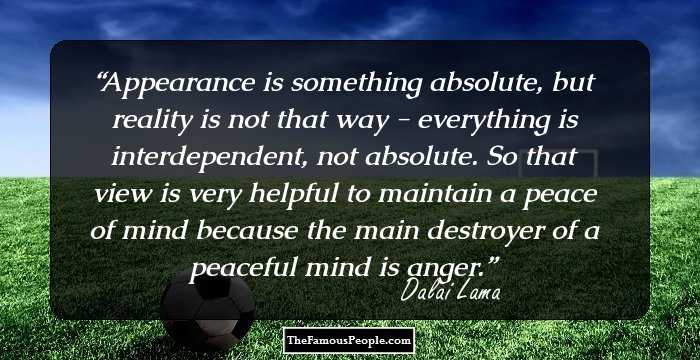 Appearance is something absolute, but reality is not that way - everything is interdependent, not absolute. So that view is very helpful to maintain a peace of mind because the main destroyer of a peaceful mind is anger.