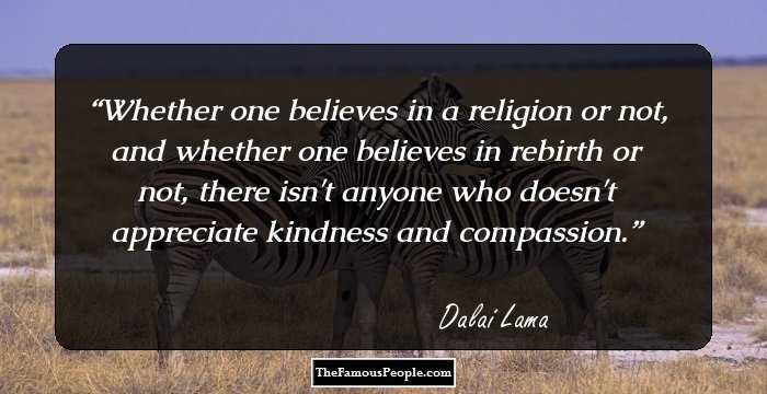 Whether one believes in a religion or not, and whether one believes in rebirth or not, there isn't anyone who doesn't appreciate kindness and compassion.