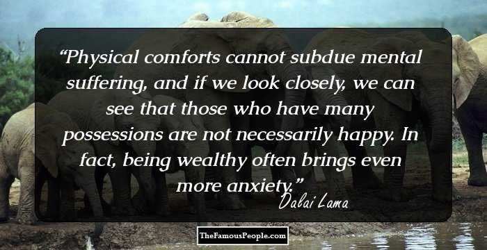 Physical comforts cannot subdue mental suffering, and if we look closely, we can see that those who have many possessions are not necessarily happy. In fact, being wealthy often brings even more anxiety.