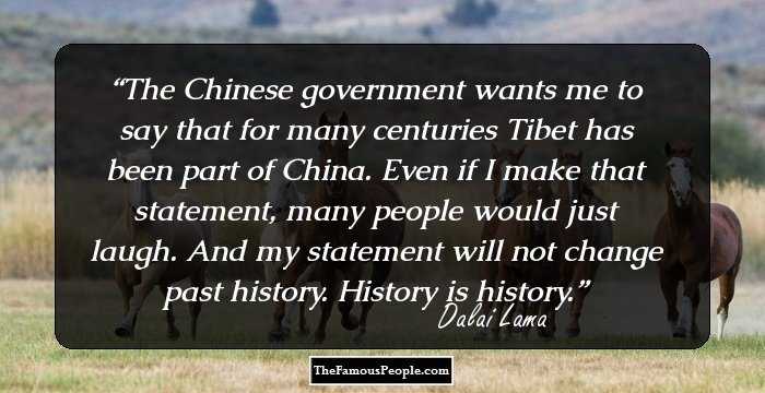 The Chinese government wants me to say that for many centuries Tibet has been part of China. Even if I make that statement, many people would just laugh. And my statement will not change past history. History is history.