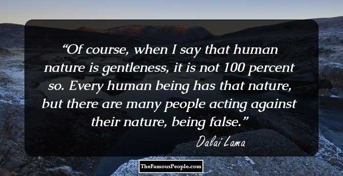 Of course, when I say that human nature is gentleness, it is not 100 percent so. Every human being has that nature, but there are many people acting against their nature, being false.