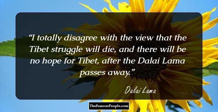 I totally disagree with the view that the Tibet struggle will die, and there will be no hope for Tibet, after the Dalai Lama passes away.