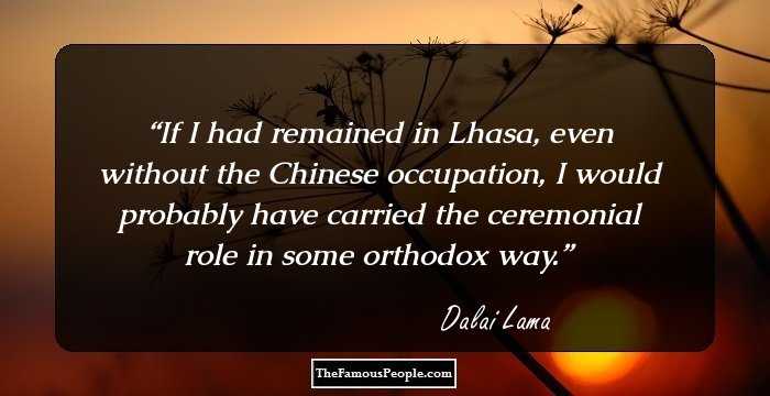 If I had remained in Lhasa, even without the Chinese occupation, I would probably have carried the ceremonial role in some orthodox way.