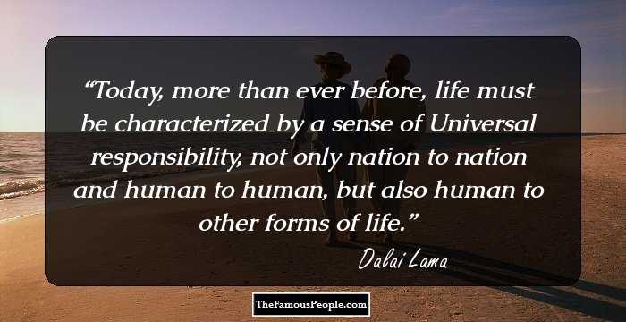Today, more than ever before, life must be characterized by a sense of Universal responsibility, not only nation to nation and human to human, but also human to other forms of life.