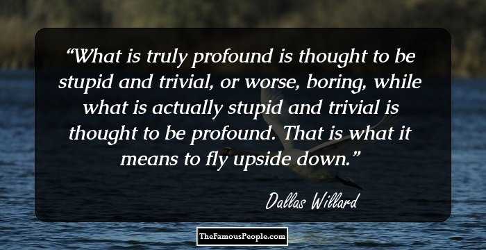 What is truly profound is thought to be stupid and trivial, or worse, boring, while what is actually stupid and trivial is thought to be profound. That is what it means to fly upside down.