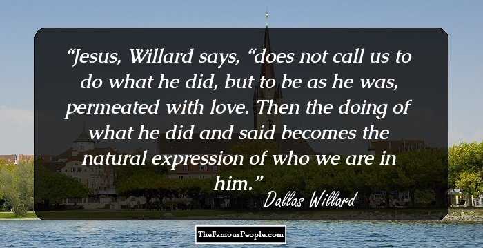 Jesus, Willard says, “does not call us to do what he did, but to be as he was, permeated with love. Then the doing of what he did and said becomes the natural expression of who we are in him.