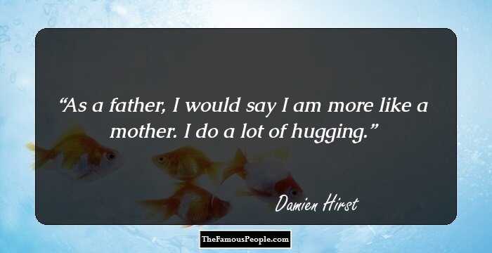 As a father, I would say I am more like a mother. I do a lot of hugging.