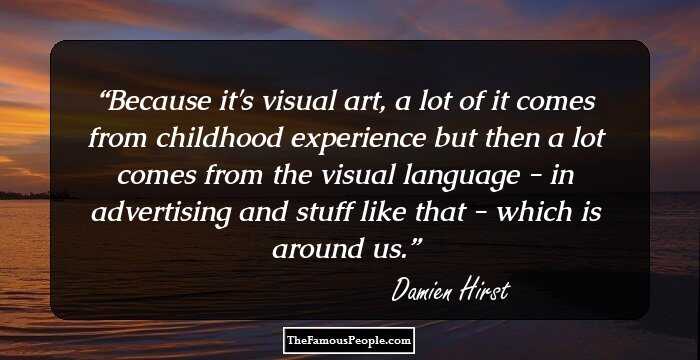 Because it's visual art, a lot of it comes from childhood experience but then a lot comes from the visual language - in advertising and stuff like that - which is around us.