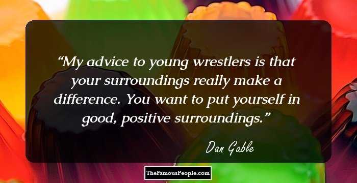 My advice to young wrestlers is that your surroundings really make a difference. You want to put yourself in good, positive surroundings.