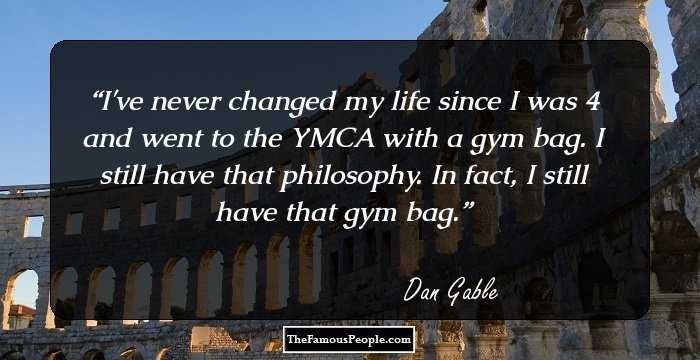 I've never changed my life since I was 4 and went to the YMCA with a gym bag. I still have that philosophy. In fact, I still have that gym bag.