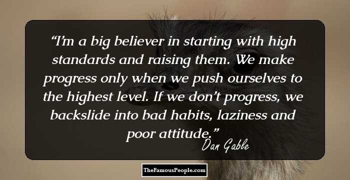 I’m a big believer in starting with high standards and raising them. We make progress only when we push ourselves to the highest level. If we don’t progress, we backslide into bad habits, laziness and poor attitude.