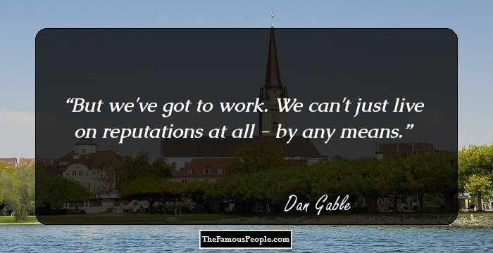 But we've got to work. We can't just live on reputations at all - by any means.