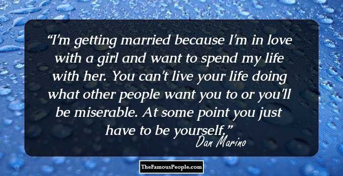 I'm getting married because I'm in love with a girl and want to spend my life with her. You can't live your life doing what other people want you to or you'll be miserable. At some point you just have to be yourself.