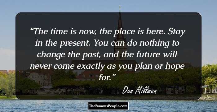 The time is now, the place is here. Stay in the present. You can do nothing to change the past, and the future will never come exactly as you plan or hope for.