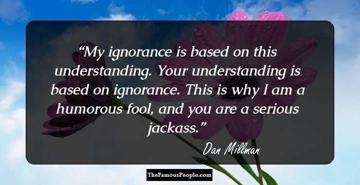 My ignorance is based on this understanding. Your understanding is based on ignorance. This is why I am a humorous fool, and you are a serious jackass.