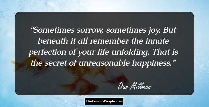 Sometimes sorrow, sometimes joy. But beneath it all remember the innate perfection of your life unfolding. That is the secret of unreasonable happiness.
