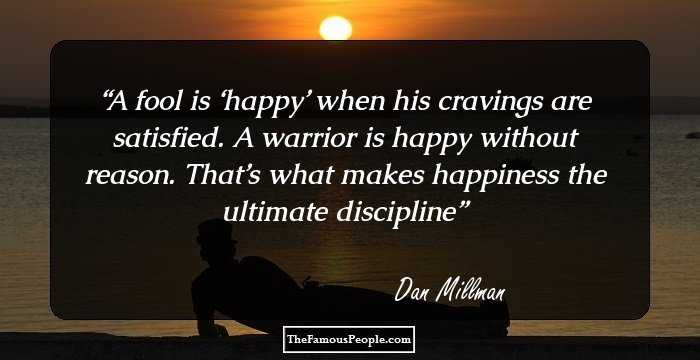 A fool is ‘happy’ when his cravings are satisfied. A warrior is happy without reason. That’s what makes happiness the ultimate discipline