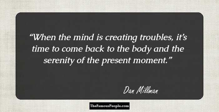 When the mind is creating troubles, it’s time to come back to the body and the serenity of the present moment.