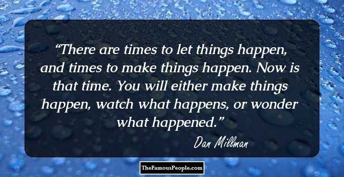 There are times to let things happen, and times to make things happen. Now is that time. You will either make things happen, watch what happens, or wonder what happened.