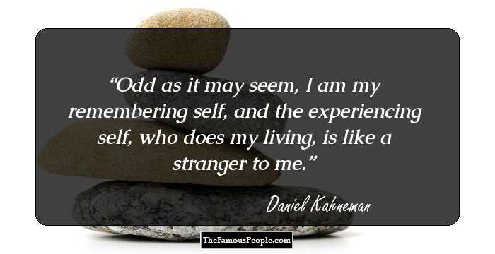 Odd as it may seem, I am my remembering self, and the experiencing self, who does my living, is like a stranger to me.