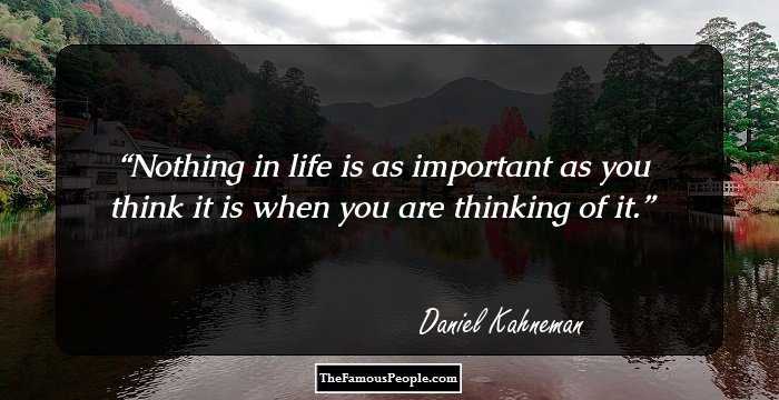 Nothing in life is as important as you think it is when you are thinking of it.