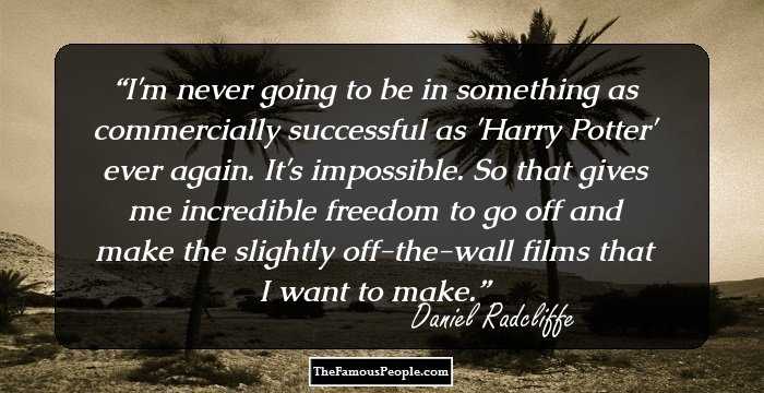 I'm never going to be in something as commercially successful as 'Harry Potter' ever again. It's impossible. So that gives me incredible freedom to go off and make the slightly off-the-wall films that I want to make.