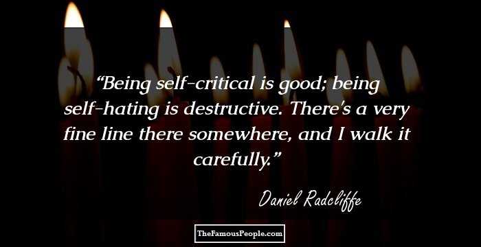 Being self-critical is good; being self-hating is destructive. There's a very fine line there somewhere, and I walk it carefully.