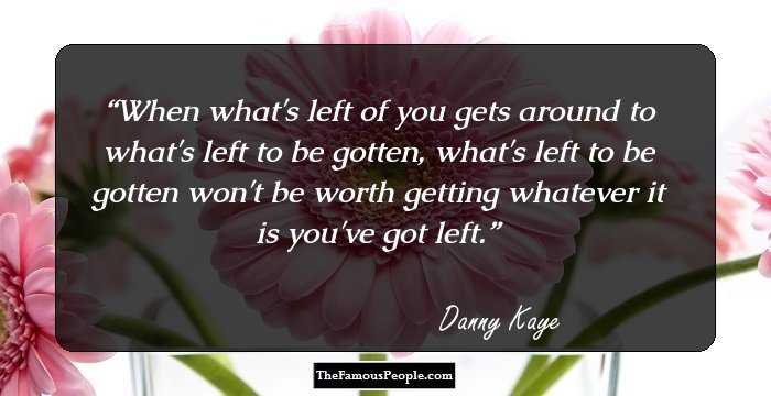 When what's left of you gets around to what's left to be gotten, what's left to be gotten won't be worth getting whatever it is you've got left.